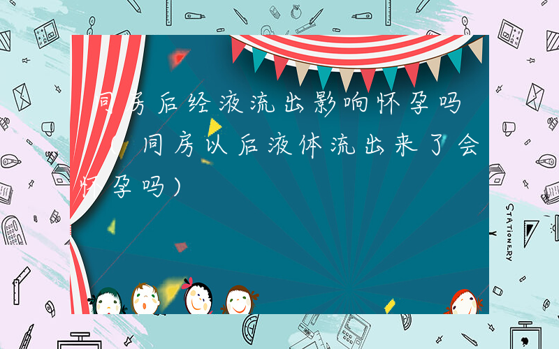 同房后经液流出影响怀孕吗 (同房以后液体流出来了会怀孕吗)